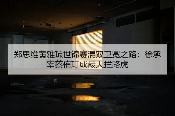郑思维黄雅琼世锦赛混双卫冕之路：徐承宰蔡侑玎成最大拦路虎