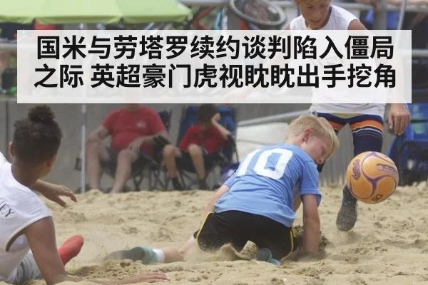 国米与劳塔罗续约谈判陷入僵局之际 英超豪门虎视眈眈出手挖角
